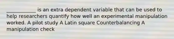 ____________ is an extra dependent variable that can be used to help researchers quantify how well an experimental manipulation worked. A pilot study A Latin square Counterbalancing A manipulation check