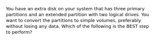 You have an extra disk on your system that has three primary partitions and an extended partition with two logical drives. You want to convert the partitions to simple volumes, preferably without losing any data. Which of the following is the BEST step to perform?