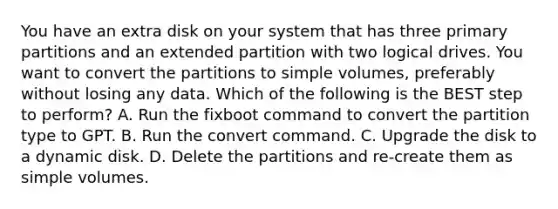 You have an extra disk on your system that has three primary partitions and an extended partition with two logical drives. You want to convert the partitions to simple volumes, preferably without losing any data. Which of the following is the BEST step to perform? A. Run the fixboot command to convert the partition type to GPT. B. Run the convert command. C. Upgrade the disk to a dynamic disk. D. Delete the partitions and re-create them as simple volumes.