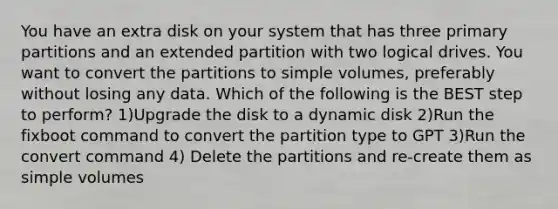 You have an extra disk on your system that has three primary partitions and an extended partition with two logical drives. You want to convert the partitions to simple volumes, preferably without losing any data. Which of the following is the BEST step to perform? 1)Upgrade the disk to a dynamic disk 2)Run the fixboot command to convert the partition type to GPT 3)Run the convert command 4) Delete the partitions and re-create them as simple volumes