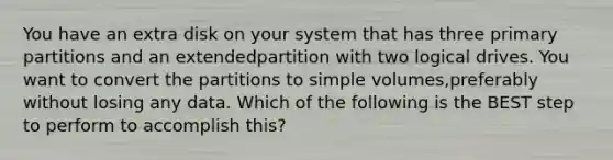 You have an extra disk on your system that has three primary partitions and an extendedpartition with two logical drives. You want to convert the partitions to simple volumes,preferably without losing any data. Which of the following is the BEST step to perform to accomplish this?