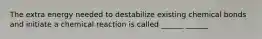 The extra energy needed to destabilize existing chemical bonds and initiate a chemical reaction is called ______ ______