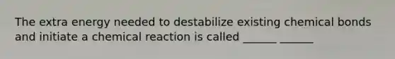 The extra energy needed to destabilize existing chemical bonds and initiate a chemical reaction is called ______ ______