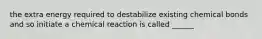 the extra energy required to destabilize existing chemical bonds and so initiate a chemical reaction is called ______