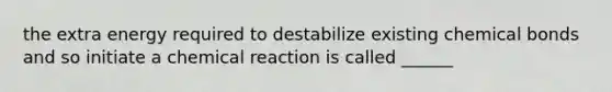 the extra energy required to destabilize existing <a href='https://www.questionai.com/knowledge/kmhJTBu63h-chemical-bonds' class='anchor-knowledge'>chemical bonds</a> and so initiate a chemical reaction is called ______