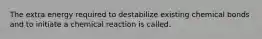 The extra energy required to destabilize existing chemical bonds and to initiate a chemical reaction is called.