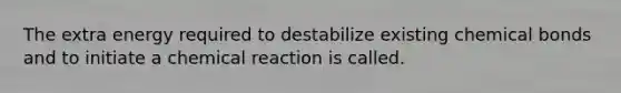 The extra energy required to destabilize existing chemical bonds and to initiate a chemical reaction is called.