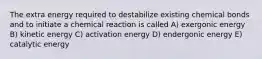 The extra energy required to destabilize existing chemical bonds and to initiate a chemical reaction is called A) exergonic energy B) kinetic energy C) activation energy D) endergonic energy E) catalytic energy