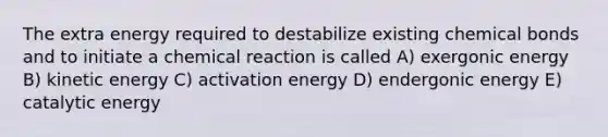 The extra energy required to destabilize existing chemical bonds and to initiate a chemical reaction is called A) exergonic energy B) kinetic energy C) activation energy D) endergonic energy E) catalytic energy