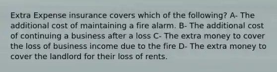 Extra Expense insurance covers which of the following? A- The additional cost of maintaining a fire alarm. B- The additional cost of continuing a business after a loss C- The extra money to cover the loss of business income due to the fire D- The extra money to cover the landlord for their loss of rents.