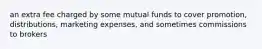 an extra fee charged by some mutual funds to cover promotion, distributions, marketing expenses, and sometimes commissions to brokers