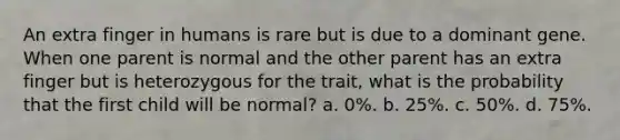 An extra finger in humans is rare but is due to a dominant gene. When one parent is normal and the other parent has an extra finger but is heterozygous for the trait, what is the probability that the first child will be normal? a. 0%. b. 25%. c. 50%. d. 75%.