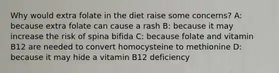 Why would extra folate in the diet raise some concerns? A: because extra folate can cause a rash B: because it may increase the risk of spina bifida C: because folate and vitamin B12 are needed to convert homocysteine to methionine D: because it may hide a vitamin B12 deficiency