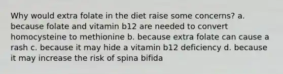 Why would extra folate in the diet raise some concerns? a. because folate and vitamin b12 are needed to convert homocysteine to methionine b. because extra folate can cause a rash c. because it may hide a vitamin b12 deficiency d. because it may increase the risk of spina bifida