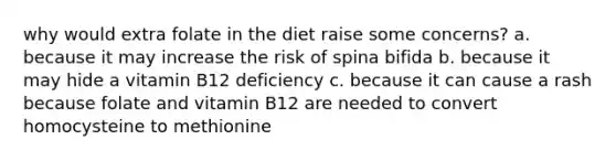 why would extra folate in the diet raise some concerns? a. because it may increase the risk of spina bifida b. because it may hide a vitamin B12 deficiency c. because it can cause a rash because folate and vitamin B12 are needed to convert homocysteine to methionine