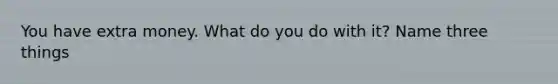 You have extra money. What do you do with it? Name three things