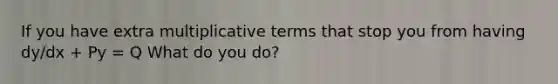 If you have extra multiplicative terms that stop you from having dy/dx + Py = Q What do you do?