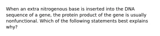 When an extra nitrogenous base is inserted into the DNA sequence of a gene, the protein product of the gene is usually nonfunctional. Which of the following statements best explains why?