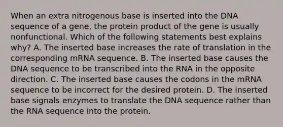 When an extra nitrogenous base is inserted into the DNA sequence of a gene, the protein product of the gene is usually nonfunctional. Which of the following statements best explains why? A. The inserted base increases the rate of translation in the corresponding mRNA sequence. B. The inserted base causes the DNA sequence to be transcribed into the RNA in the opposite direction. C. The inserted base causes the codons in the mRNA sequence to be incorrect for the desired protein. D. The inserted base signals enzymes to translate the DNA sequence rather than the RNA sequence into the protein.