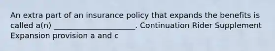 An extra part of an insurance policy that expands the benefits is called a(n) _____________________. Continuation Rider Supplement Expansion provision a and c