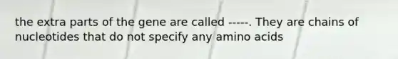 the extra parts of the gene are called -----. They are chains of nucleotides that do not specify any amino acids