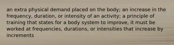 an extra physical demand placed on the body; an increase in the frequency, duration, or intensity of an activity; a principle of training that states for a body system to improve, it must be worked at frequencies, durations, or intensities that increase by increments