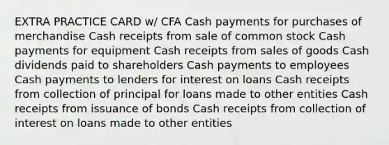 EXTRA PRACTICE CARD w/ CFA Cash payments for purchases of merchandise Cash receipts from sale of common stock Cash payments for equipment Cash receipts from sales of goods Cash dividends paid to shareholders Cash payments to employees Cash payments to lenders for interest on loans Cash receipts from collection of principal for loans made to other entities Cash receipts from issuance of bonds Cash receipts from collection of interest on loans made to other entities