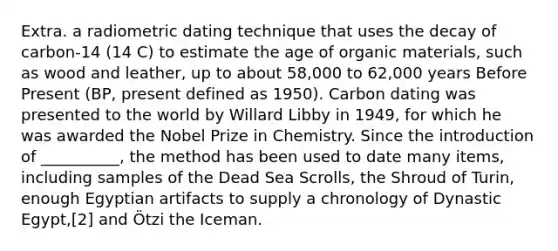 Extra. a radiometric dating technique that uses the decay of carbon-14 (14 C) to estimate the age of organic materials, such as wood and leather, up to about 58,000 to 62,000 years Before Present (BP, present defined as 1950). Carbon dating was presented to the world by Willard Libby in 1949, for which he was awarded the Nobel Prize in Chemistry. Since the introduction of __________, the method has been used to date many items, including samples of the Dead Sea Scrolls, the Shroud of Turin, enough Egyptian artifacts to supply a chronology of Dynastic Egypt,[2] and Ötzi the Iceman.