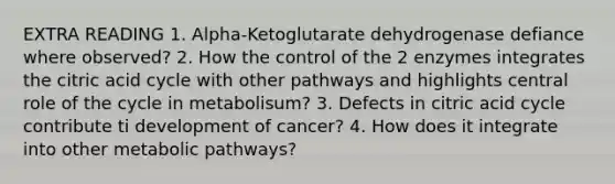 EXTRA READING 1. Alpha-Ketoglutarate dehydrogenase defiance where observed? 2. How the control of the 2 enzymes integrates the citric acid cycle with other pathways and highlights central role of the cycle in metabolisum? 3. Defects in citric acid cycle contribute ti development of cancer? 4. How does it integrate into other metabolic pathways?