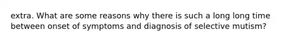 extra. What are some reasons why there is such a long long time between onset of symptoms and diagnosis of selective mutism?