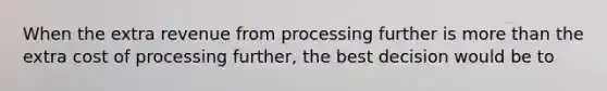 When the extra revenue from processing further is more than the extra cost of processing further, the best decision would be to