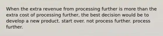 When the extra revenue from processing further is more than the extra cost of processing further, the best decision would be to develop a new product. start over. not process further. process further.