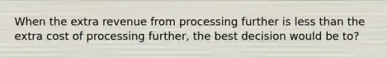 When the extra revenue from processing further is less than the extra cost of processing further, the best decision would be to?