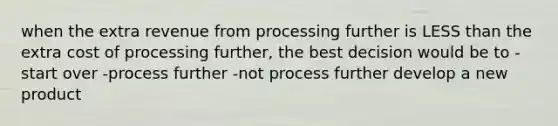 when the extra revenue from processing further is LESS than the extra cost of processing further, the best decision would be to -start over -process further -not process further develop a new product