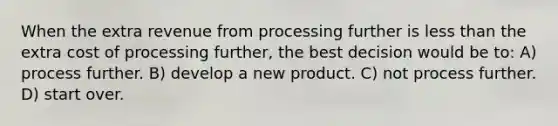 When the extra revenue from processing further is less than the extra cost of processing further, the best decision would be to: A) process further. B) develop a new product. C) not process further. D) start over.