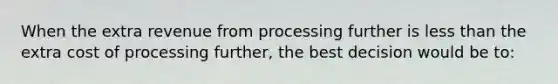 When the extra revenue from processing further is less than the extra cost of processing further, the best decision would be to: