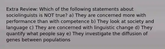 Extra Review: Which of the following statements about sociolinguists is NOT true? a) They are concerned more with performance than with competence b) They look at society and language c) They are concerned with linguistic change d) They quantify what people say e) They investigate the diffusion of genes between populations