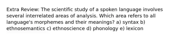 Extra Review: The scientific study of a spoken language involves several interrelated areas of analysis. Which area refers to all language's morphemes and their meanings? a) syntax b) ethnosemantics c) ethnoscience d) phonology e) lexicon