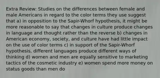 Extra Review: Studies on the differences between female and male Americans in regard to the color terms they use suggest that a) in opposition to the Sapir-Whorf hypothesis, it might be more reasonable to say that changes in culture produce changes in language and thought rather than the reverse b) changes in American economy, society, and culture have had little impact on the use of color terms c) in support of the Sapir-Whorf hypothesis, different languages produce different ways of thinking d) women and men are equally sensitive to marketing tactics of the cosmetic industry e) women spend more money on status goods than men do