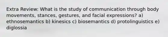 Extra Review: What is the study of communication through body movements, stances, gestures, and facial expressions? a) ethnosemantics b) kinesics c) biosemantics d) protolinguistics e) diglossia