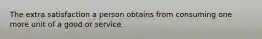 The extra satisfaction a person obtains from consuming one more unit of a good or service