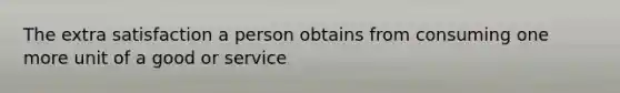 The extra satisfaction a person obtains from consuming one more unit of a good or service