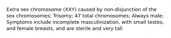 Extra sex chromosome (XXY) caused by non-disjunction of the sex chromosomes; Trisomy; 47 total chromosomes; Always male; Symptoms include incomplete masculinization, with small testes, and female breasts, and are sterile and very tall