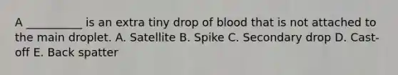 A __________ is an extra tiny drop of blood that is not attached to the main droplet. A. Satellite B. Spike C. Secondary drop D. Cast-off E. Back spatter