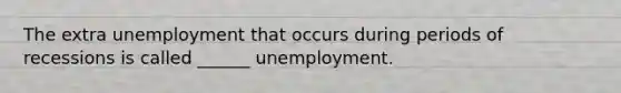 The extra unemployment that occurs during periods of recessions is called ______ unemployment.