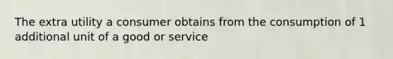 The extra utility a consumer obtains from the consumption of 1 additional unit of a good or service