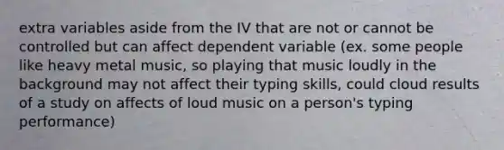 extra variables aside from the IV that are not or cannot be controlled but can affect dependent variable (ex. some people like heavy metal music, so playing that music loudly in the background may not affect their typing skills, could cloud results of a study on affects of loud music on a person's typing performance)