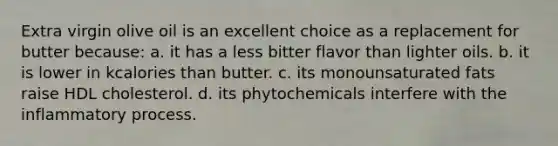 Extra virgin olive oil is an excellent choice as a replacement for butter because: a. it has a less bitter flavor than lighter oils. b. it is lower in kcalories than butter. c. its monounsaturated fats raise HDL cholesterol. d. its phytochemicals interfere with the inflammatory process.