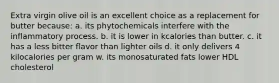 Extra virgin olive oil is an excellent choice as a replacement for butter because: a. its phytochemicals interfere with the inflammatory process. b. it is lower in kcalories than butter. c. it has a less bitter flavor than lighter oils d. it only delivers 4 kilocalories per gram w. its monosaturated fats lower HDL cholesterol