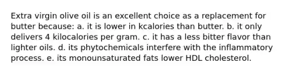 Extra virgin olive oil is an excellent choice as a replacement for butter because: a. it is lower in kcalories than butter. b. it only delivers 4 kilocalories per gram. c. it has a less bitter flavor than lighter oils. d. its phytochemicals interfere with the inflammatory process. e. its monounsaturated fats lower HDL cholesterol.